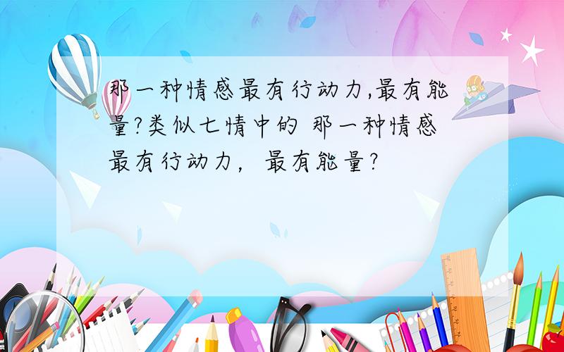 那一种情感最有行动力,最有能量?类似七情中的 那一种情感最有行动力，最有能量？