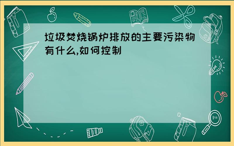 垃圾焚烧锅炉排放的主要污染物有什么,如何控制