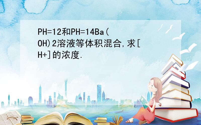 PH=12和PH=14Ba(OH)2溶液等体积混合,求[H+]的浓度.