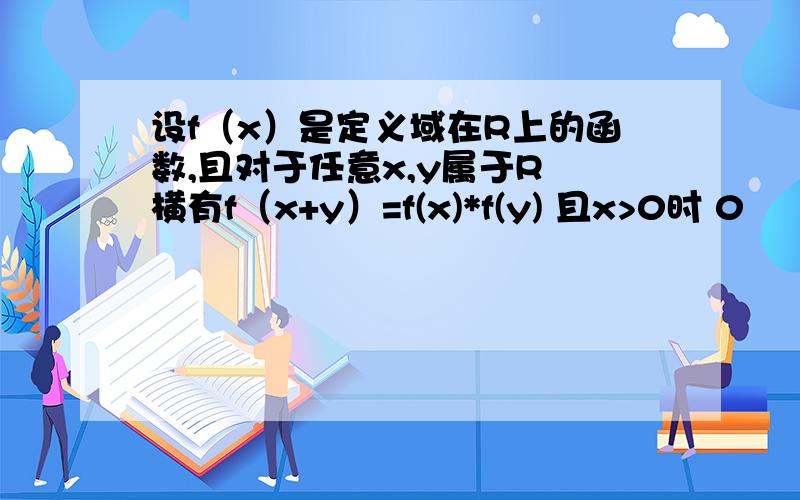 设f（x）是定义域在R上的函数,且对于任意x,y属于R 横有f（x+y）=f(x)*f(y) 且x>0时 0