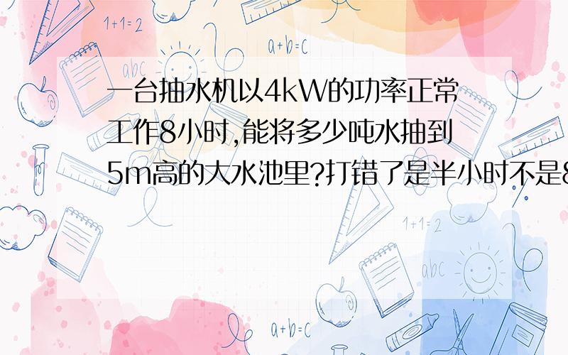 一台抽水机以4kW的功率正常工作8小时,能将多少吨水抽到5m高的大水池里?打错了是半小时不是8小时