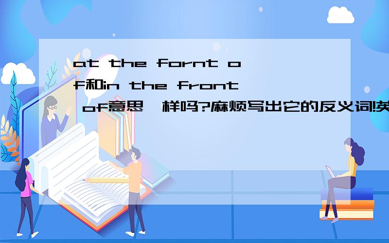 at the fornt of和in the front of意思一样吗?麻烦写出它的反义词!英语的!还要中文意思!