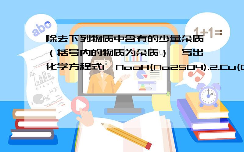 除去下列物质中含有的少量杂质（括号内的物质为杂质）,写出化学方程式1,NaoH(Na2SO4).2.Cu(CuO)