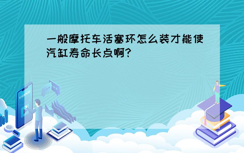 一般摩托车活塞环怎么装才能使汽缸寿命长点啊?