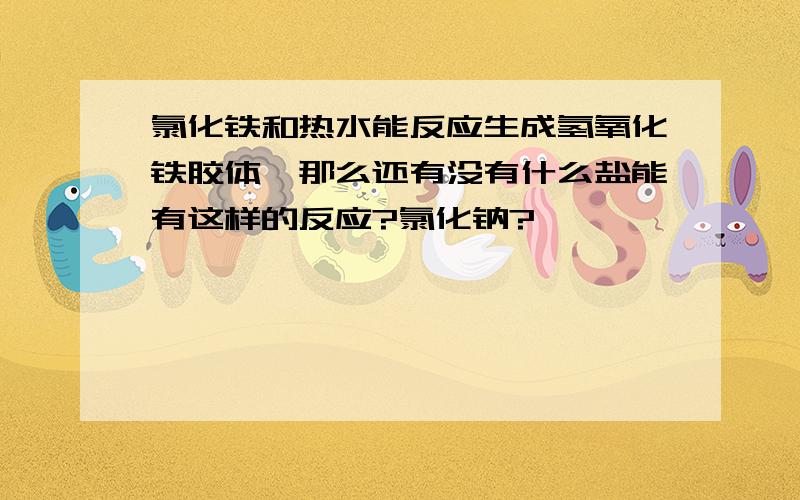 氯化铁和热水能反应生成氢氧化铁胶体,那么还有没有什么盐能有这样的反应?氯化钠?