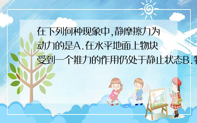 在下列何种现象中,静摩擦力为动力的是A.在水平地面上物块受到一个推力的作用仍处于静止状态B.物块在水平传送带上随传送带一起做匀速运动C.皮带运输机将物块运往高处D.那在手中的钢笔