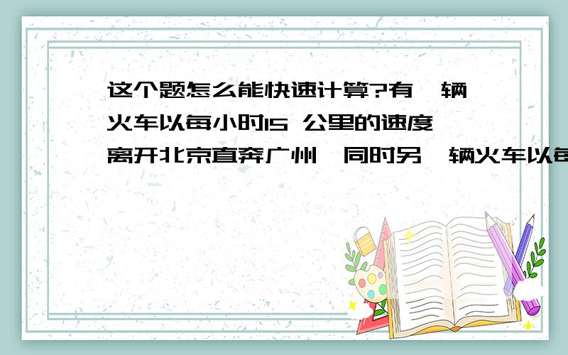 这个题怎么能快速计算?有一辆火车以每小时15 公里的速度离开北京直奔广州,同时另一辆火车以每小时20 公 里的速度从广州开往北京.如果有一只鸟,以 30 公里每小时的速度和两辆火车同时启