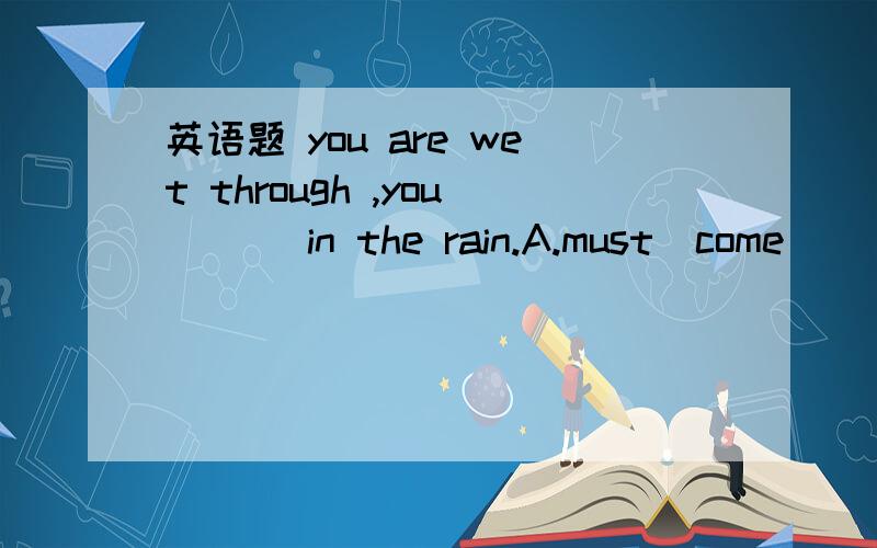 英语题 you are wet through ,you ___in the rain.A.must  come      B.must  have  caught     C.may  catch     D.must  have  got caught   选择什么?为什么?