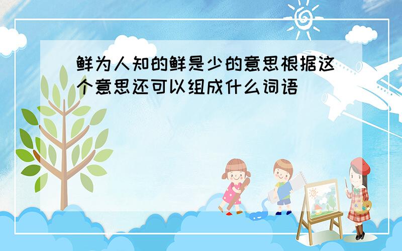 鲜为人知的鲜是少的意思根据这个意思还可以组成什么词语