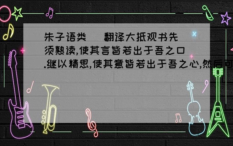 朱子语类   翻译大抵观书先须熟读,使其言皆若出于吾之口.继以精思,使其意皆若出于吾之心,然后可以有得尔.至于文义有疑,众说纷错,则亦虚心静虑,勿遽〔遽(jù)〕仓促.取舍于其间.先使一说