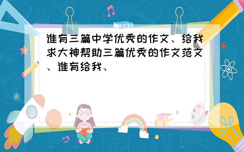 谁有三篇中学优秀的作文、给我求大神帮助三篇优秀的作文范文、谁有给我、