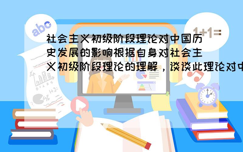 社会主义初级阶段理论对中国历史发展的影响根据自身对社会主义初级阶段理论的理解，谈谈此理论对中国历史发展的影响。围绕社会主义初级阶段理论意义，展开自己的论述，