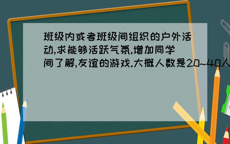 班级内或者班级间组织的户外活动,求能够活跃气氛,增加同学间了解,友谊的游戏.大概人数是20~40人?通过这些活动,希望能提供短暂的快乐,最好能增强相互间的了解.不要老鹰捉小鸡之类,非常