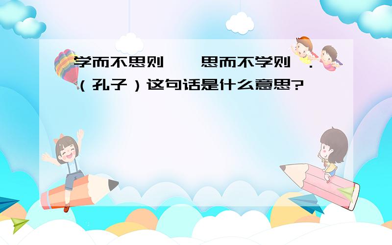 学而不思则罔,思而不学则殆.（孔子）这句话是什么意思?