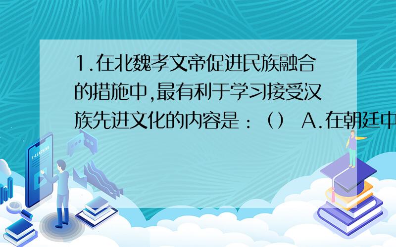 1.在北魏孝文帝促进民族融合的措施中,最有利于学习接受汉族先进文化的内容是：（） A.在朝廷中必须用汉语 B.把鲜卑族姓氏改为汉姓 C.官员及家属必须穿戴汉族服饰 D.迁都洛阳 2.小美想写