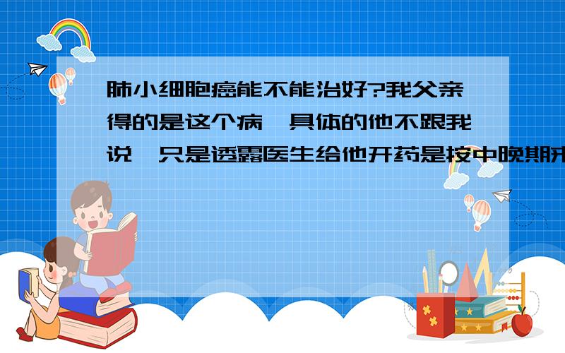 肺小细胞癌能不能治好?我父亲得的是这个病,具体的他不跟我说,只是透露医生给他开药是按中晚期来开的.真的很绝望.