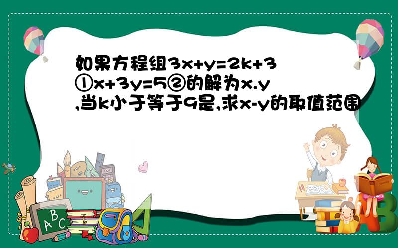 如果方程组3x+y=2k+3①x+3y=5②的解为x.y,当k小于等于9是,求x-y的取值范围