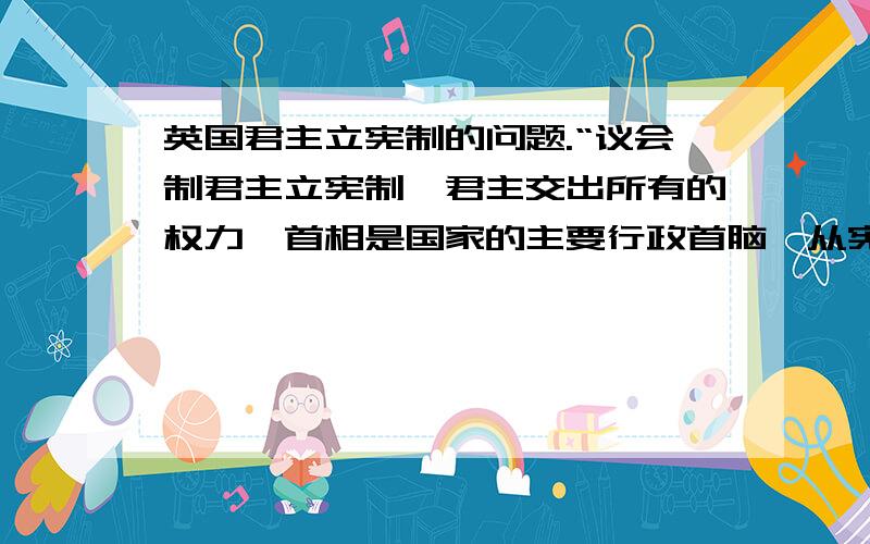 英国君主立宪制的问题.“议会制君主立宪制,君主交出所有的权力,首相是国家的主要行政首脑,从宪政体制上来看宪法和法律不是限制君主而是用来限制首相,首相只能在宪法和法律内治理国