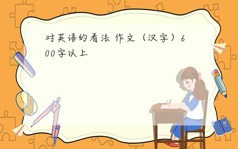 对英语的看法 作文（汉字）600字以上