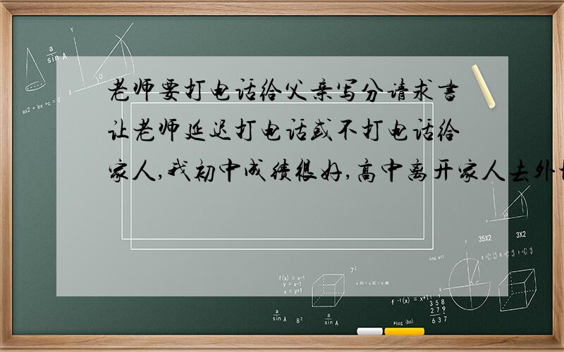 老师要打电话给父亲写分请求书让老师延迟打电话或不打电话给家人,我初中成绩很好,高中离开家人去外地读书成绩就差了,如今高二下学期了,班主任要打电话给家人,成绩在班级里很后,家里