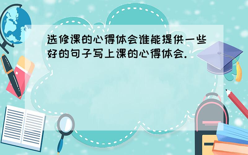 选修课的心得体会谁能提供一些好的句子写上课的心得体会.