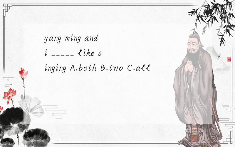 yang ming and i _____ like singing A.both B.two C.all