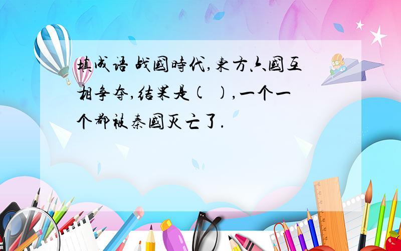 填成语 战国时代,东方六国互相争夺,结果是( ),一个一个都被秦国灭亡了.