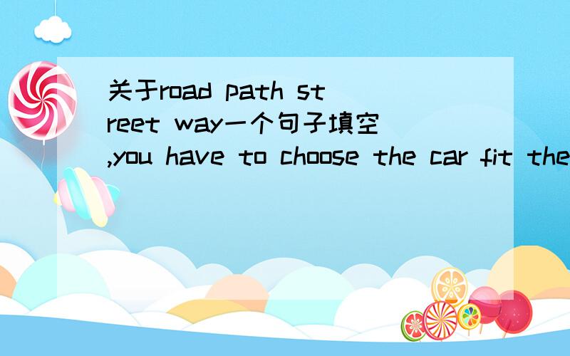 关于road path street way一个句子填空,you have to choose the car fit the ____road path street way选一个,原句大概是这样,意思是选一个合适这个路的车,这个文章是写考驾照的