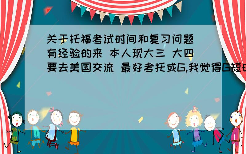 关于托福考试时间和复习问题 有经验的来 本人现大三 大四要去美国交流 最好考托或G,我觉得G短时间准备太难,就决定考托.现情况如下：我四级600+,六级600不到一点,过了高级口译笔试（口试