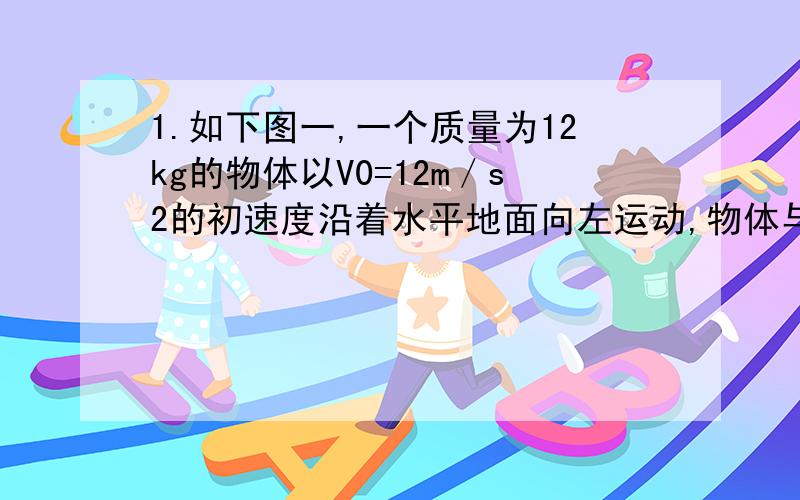 1.如下图一,一个质量为12kg的物体以V0=12m／s2的初速度沿着水平地面向左运动,物体与水平面间的动摩擦因数为0.2,物体始终受到一个水平向右大小为12N的力F作用.求：（1）物体运动的加速度大