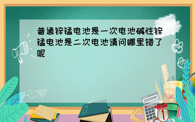 普通锌锰电池是一次电池碱性锌锰电池是二次电池请问哪里错了呢