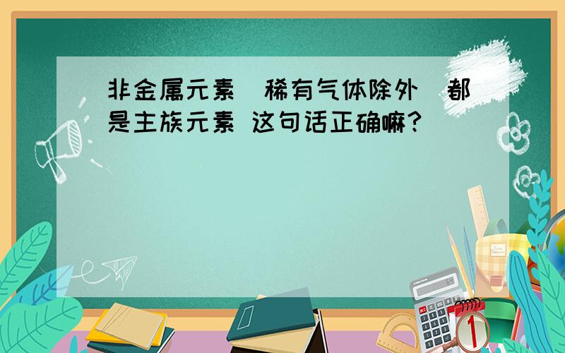 非金属元素(稀有气体除外)都是主族元素 这句话正确嘛?