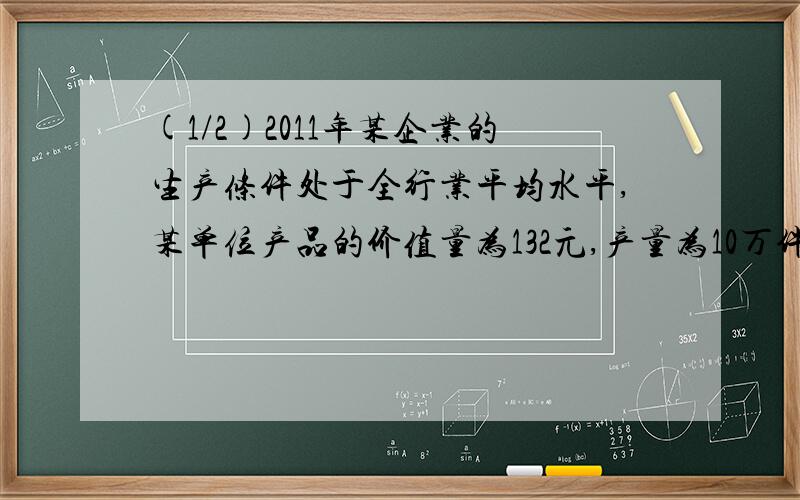 (1/2)2011年某企业的生产条件处于全行业平均水平,某单位产品的价值量为132元,产量为10万件.如果2011...(1/2)2011年某企业的生产条件处于全行业平均水平,某单位产品的价值量为132元,产量为10万件