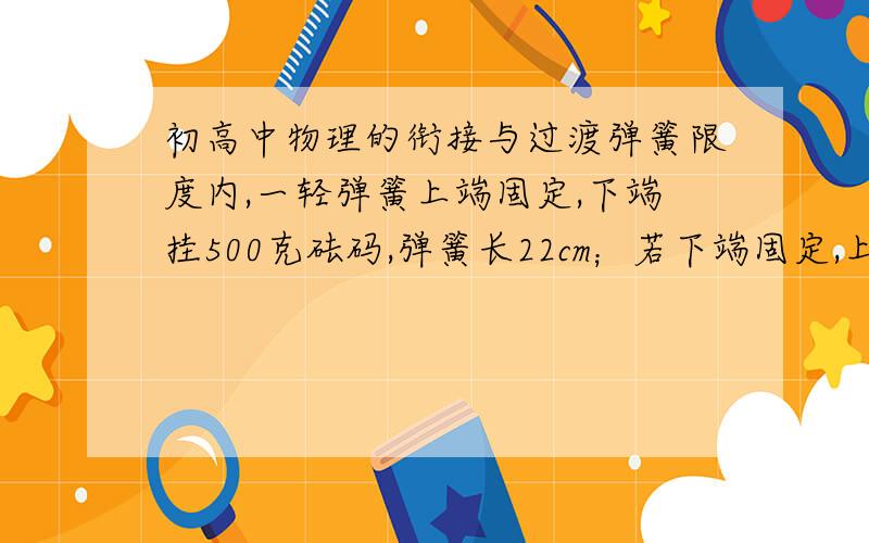 初高中物理的衔接与过渡弹簧限度内,一轻弹簧上端固定,下端挂500克砝码,弹簧长22cm；若下端固定,上端压500克砝码时,弹簧长18cm,则弹簧原长为?劲度系数k为?