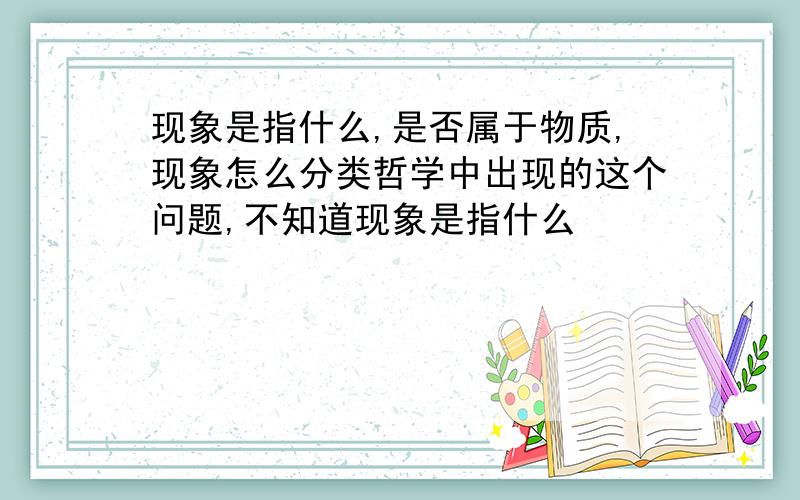 现象是指什么,是否属于物质,现象怎么分类哲学中出现的这个问题,不知道现象是指什么