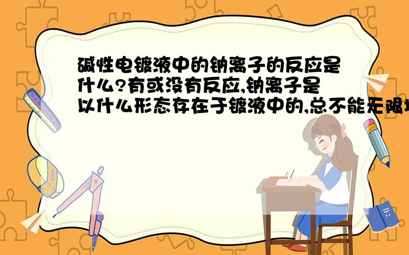 碱性电镀液中的钠离子的反应是什么?有或没有反应,钠离子是以什么形态存在于镀液中的,总不能无限增加吧,因为每天都有在补加氢氧化钠那就是说钠离子一直在镀液中了，就是有多少钠离子