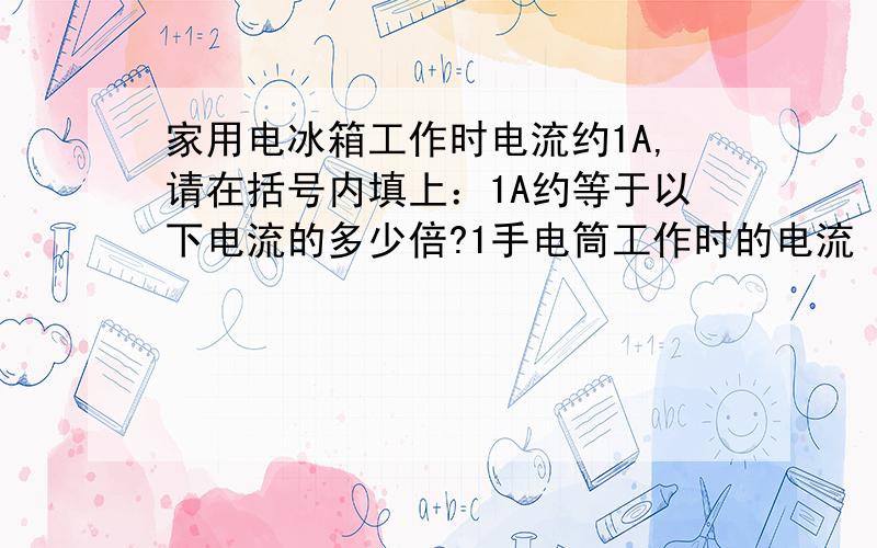 家用电冰箱工作时电流约1A,请在括号内填上：1A约等于以下电流的多少倍?1手电筒工作时的电流（ ）2日光灯点亮时的电流（ ）3电子表工作时的电流（ ）4用拇指和食指握住干电池的两极时通