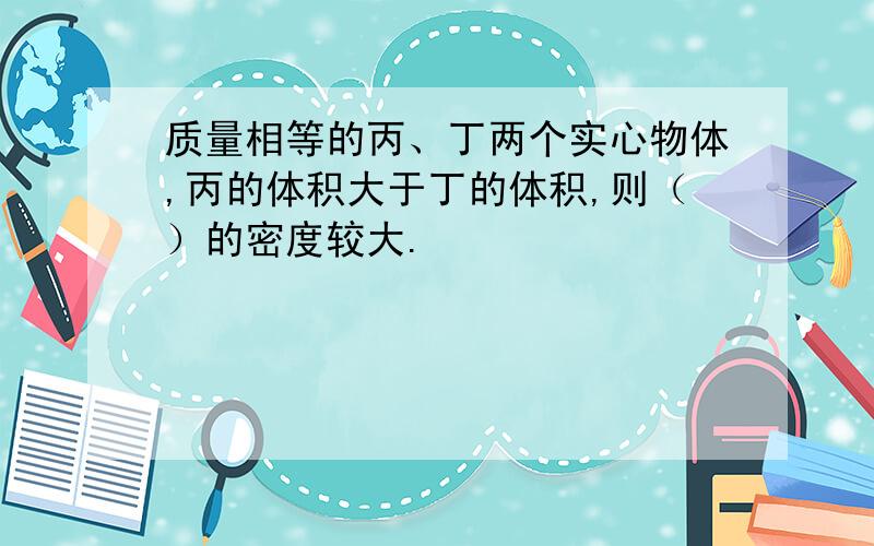 质量相等的丙、丁两个实心物体,丙的体积大于丁的体积,则（）的密度较大.