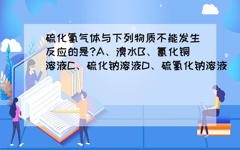 硫化氢气体与下列物质不能发生反应的是?A、溴水B、氯化铜溶液C、硫化钠溶液D、硫氢化钠溶液