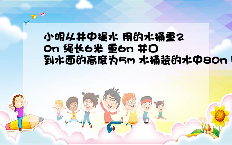 小明从井中提水 用的水桶重20n 绳长6米 重6n 井口到水面的高度为5m 水桶装的水中80n 则小明提水做的有用功（1）?提完水后 小明不慎将绳和水桶掉入水中,他想把水桶捞上来,这时小明做的有用