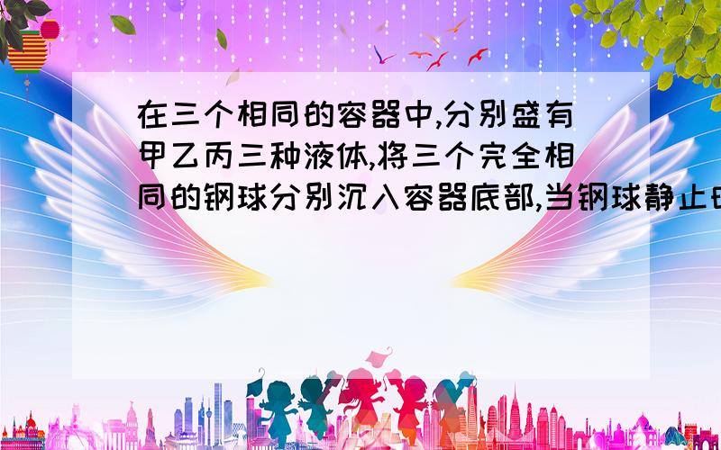 在三个相同的容器中,分别盛有甲乙丙三种液体,将三个完全相同的钢球分别沉入容器底部,当钢球静止时,容器底部收到的球的压力大小关系是F甲>F乙>F丙,则液体的密度比较?,请在4点之前