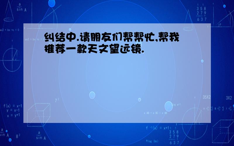 纠结中.请朋友们帮帮忙,帮我推荐一款天文望远镜.