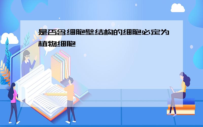 是否含细胞壁结构的细胞必定为植物细胞