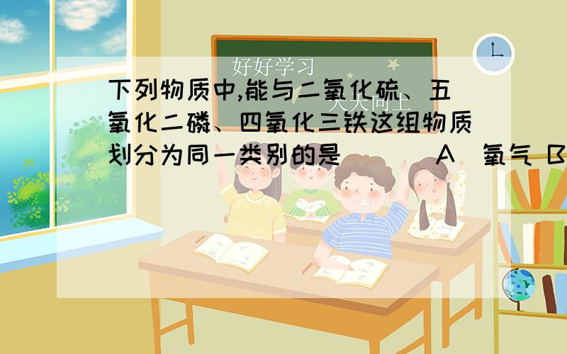 下列物质中,能与二氧化硫、五氧化二磷、四氧化三铁这组物质划分为同一类别的是 [ ] A．氧气 B．空气 C．铜 D．水 为什么,原因