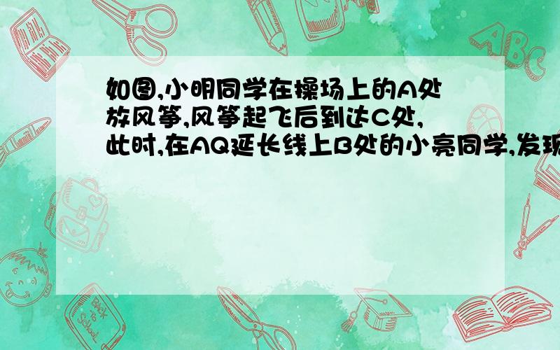 如图,小明同学在操场上的A处放风筝,风筝起飞后到达C处,此时,在AQ延长线上B处的小亮同学,发现自己的位置与风筝和旗杆PQ的顶点P在同一直线上． （1）已知旗杆PQ高为10m,若在B处测得旗杆顶点