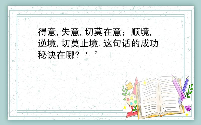 得意,失意,切莫在意；顺境,逆境,切莫止境.这句话的成功秘诀在哪?‘ ’