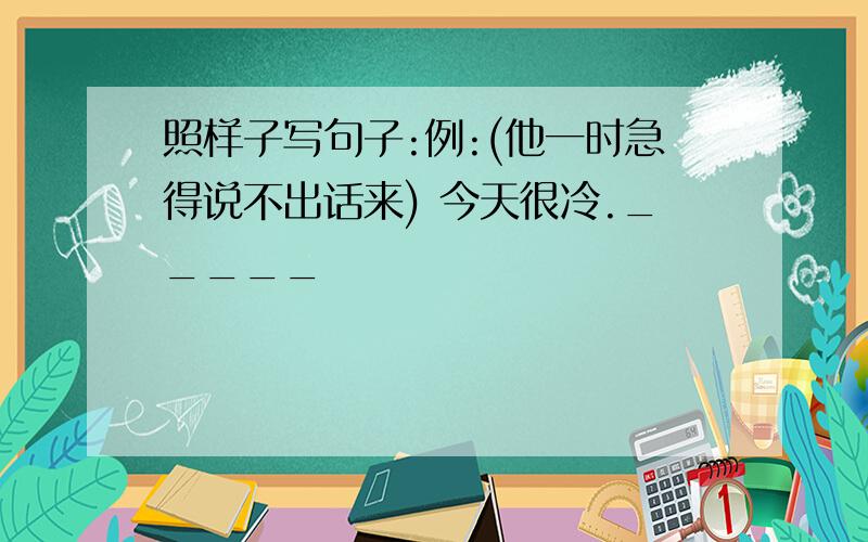 照样子写句子:例:(他一时急得说不出话来) 今天很冷._____