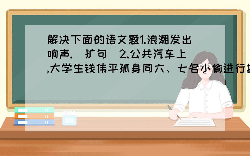 解决下面的语文题1.浪潮发出响声.（扩句）2.公共汽车上,大学生钱伟平孤身同六、七名小偷进行搏斗.请写出三个表现钱伟平精神品质的成语.3.写出三个描写春天的成语.根据例句特点仿写句