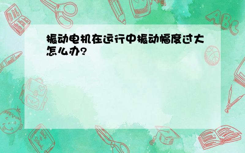 振动电机在运行中振动幅度过大怎么办?