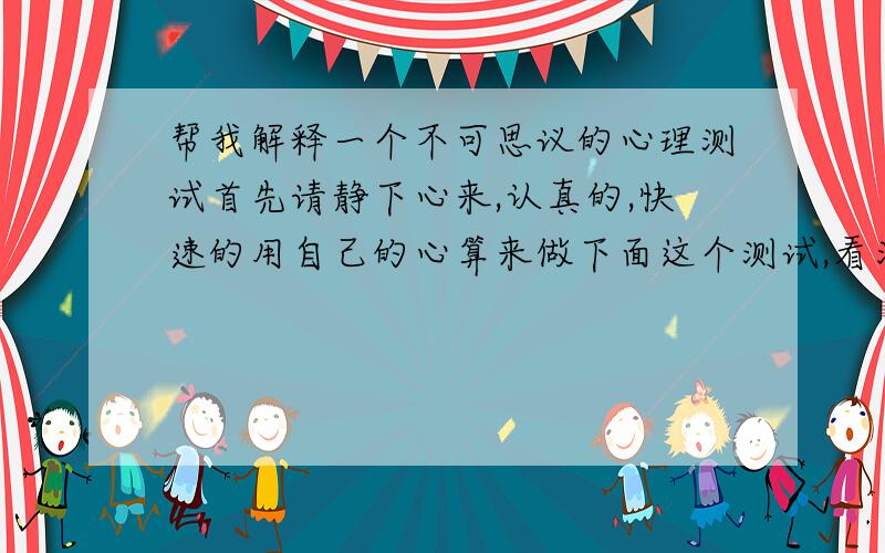 帮我解释一个不可思议的心理测试首先请静下心来,认真的,快速的用自己的心算来做下面这个测试,看清楚要求,真实的说出当时脑子里的第一个答案,要以最快的速度心算下面的数学题目,开始